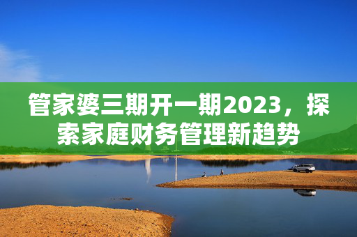 管家婆三期开一期2023，探索家庭财务管理新趋势