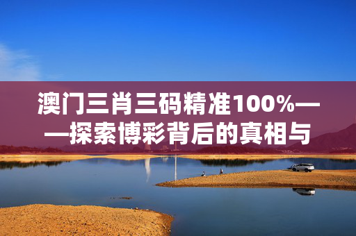 澳门三肖三码精准100%——探索博彩背后的真相与陷阱