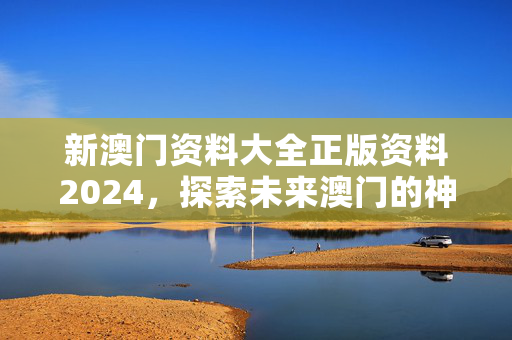 新澳门资料大全正版资料2024，探索未来澳门的神秘与魅力