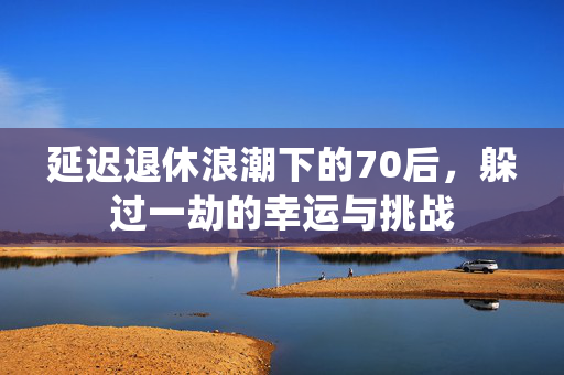 延迟退休浪潮下的70后，躲过一劫的幸运与挑战