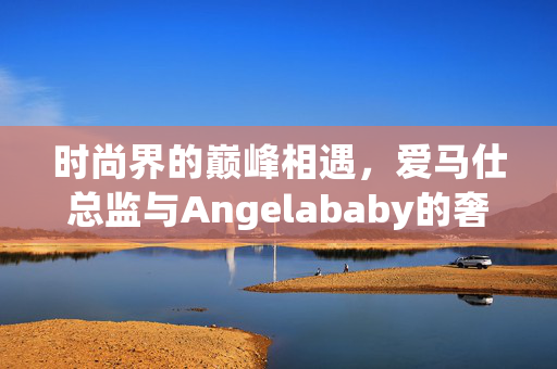 时尚界的巅峰相遇，爱马仕总监与Angelababy的奢华合照引发热议