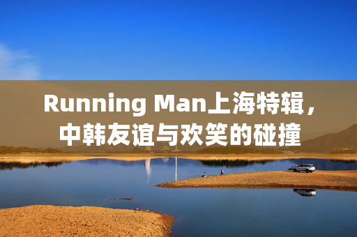 Running Man上海特辑，中韩友谊与欢笑的碰撞