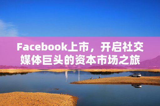 Facebook上市，开启社交媒体巨头的资本市场之旅