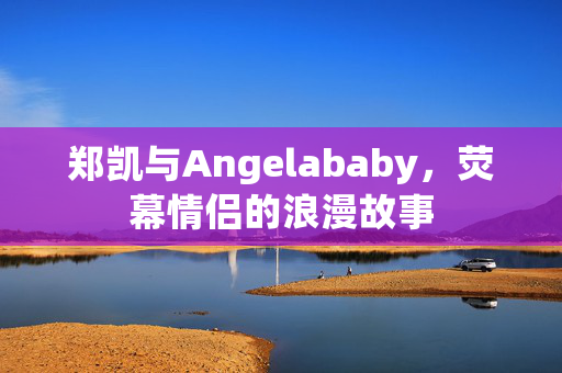 郑凯与Angelababy，荧幕情侣的浪漫故事