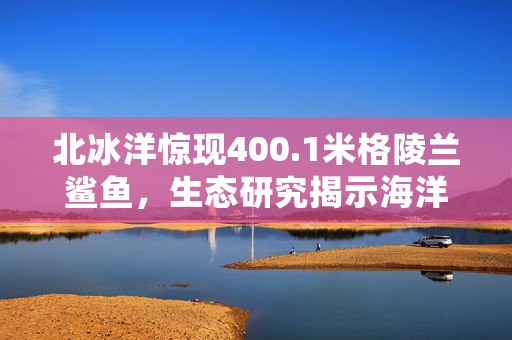 北冰洋惊现400.1米格陵兰鲨鱼，生态研究揭示海洋深处的秘密