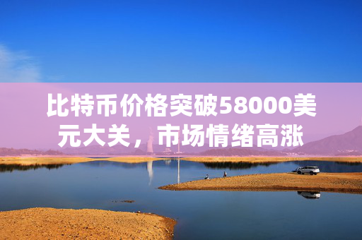 比特币价格突破58000美元大关，市场情绪高涨