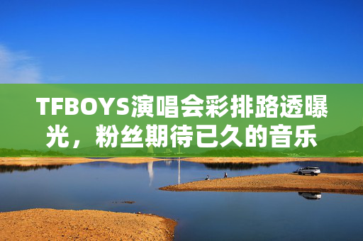 TFBOYS演唱会彩排路透曝光，粉丝期待已久的音乐盛宴即将启幕