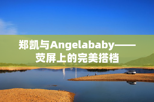 郑凯与Angelababy——荧屏上的完美搭档