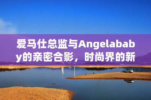 爱马仕总监与Angelababy的亲密合影，时尚界的新联姻？