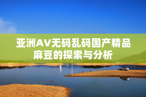 亚洲AV无码乱码国产精品麻豆的探索与分析