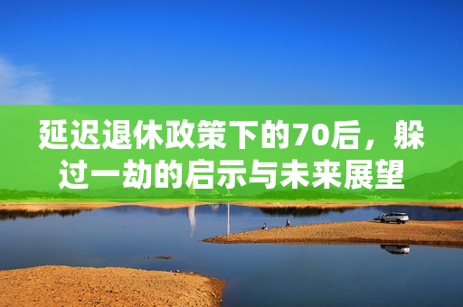 延迟退休政策下的70后，躲过一劫的启示与未来展望