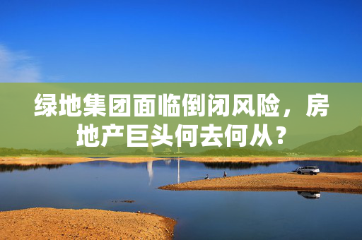 绿地集团面临倒闭风险，房地产巨头何去何从？