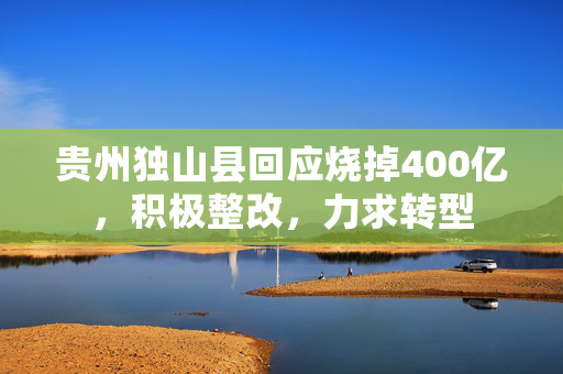 贵州独山县回应烧掉400亿，积极整改，力求转型