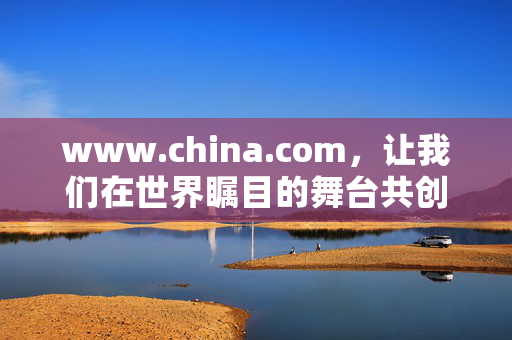 www.china.com，让我们在世界瞩目的舞台共创未来！