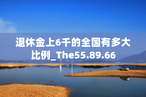 退休金上6千的全国有多大比例_The55.89.66