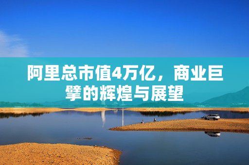 阿里总市值4万亿，商业巨擘的辉煌与展望