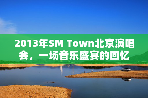 2013年SM Town北京演唱会，一场音乐盛宴的回忆