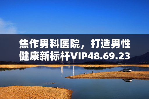 焦作男科医院，打造男性健康新标杆VIP48.69.23