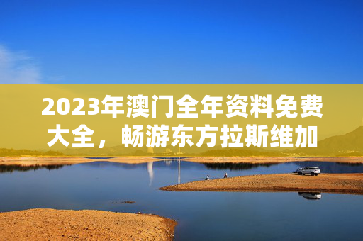 2023年澳门全年资料免费大全，畅游东方拉斯维加斯的必备指南