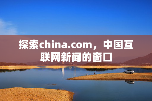 探索china.com，中国互联网新闻的窗口