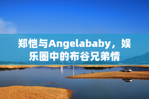 郑恺与Angelababy，娱乐圈中的布谷兄弟情