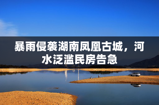 暴雨侵袭湖南凤凰古城，河水泛滥民房告急