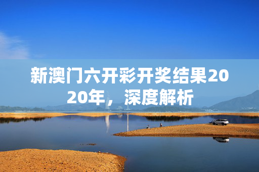 新澳门六开彩开奖结果2020年，深度解析