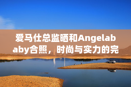 爱马仕总监晒和Angelababy合照，时尚与实力的完美结合