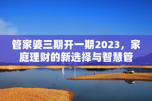 管家婆三期开一期2023，家庭理财的新选择与智慧管理